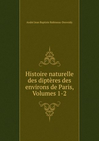 André Jean Baptiste Robineau-Desvoidy Histoire naturelle des dipteres des environs de Paris, Volumes 1-2
