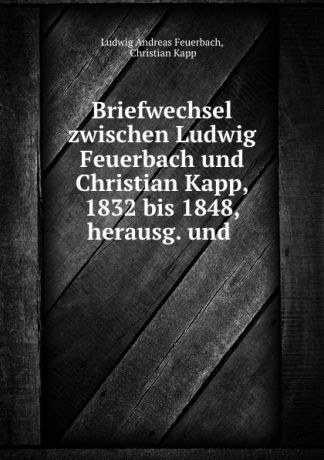 Ludwig Andreas Feuerbach Briefwechsel zwischen Ludwig Feuerbach und Christian Kapp, 1832 bis 1848, herausg. und .