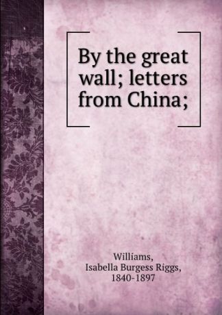 Isabella Burgess Riggs Williams By the great wall; letters from China;
