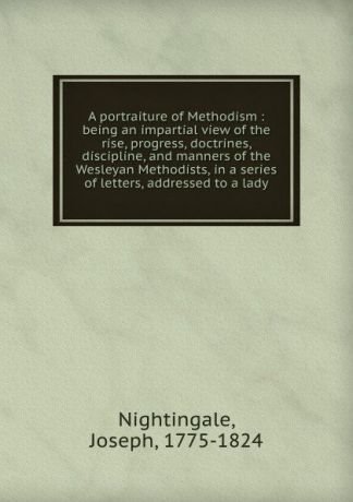Joseph Nightingale A portraiture of Methodism : being an impartial view of the rise, progress, doctrines, discipline, and manners of the Wesleyan Methodists, in a series of letters, addressed to a lady