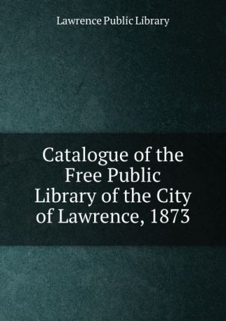 Lawrence Public Library Catalogue of the Free Public Library of the City of Lawrence, 1873