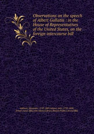 Alexander Addison Observations on the speech of Albert Gallatin : in the House of Representatives of the United States, on the foreign intercourse bill