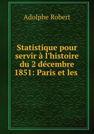 Adolphe Robert Statistique pour servir a l.histoire du 2 decembre 1851: Paris et les .