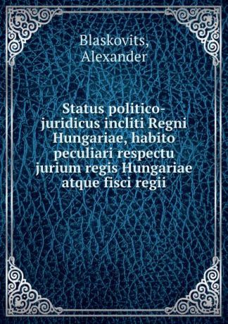 Alexander Blaskovits Status politico-juridicus incliti Regni Hungariae, habito peculiari respectu jurium regis Hungariae atque fisci regii