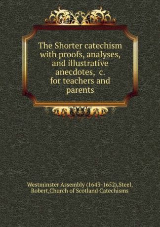 Robert Steel The Shorter catechism with proofs, analyses, and illustrative anecdotes, .c. for teachers and parents