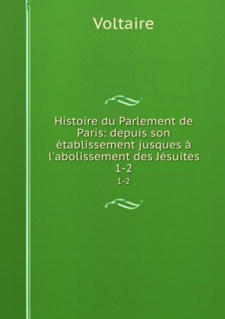Voltaire Histoire du Parlement de Paris: depuis son etablissement jusques a l.abolissement des Jesuites. 1-2