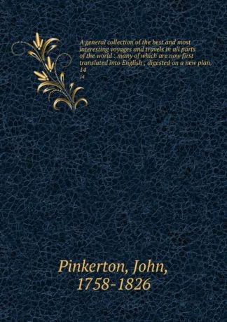 John Pinkerton A general collection of the best and most interesting voyages and travels in all parts of the world : many of which are now first translated into English ; digested on a new plan. 14