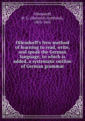 Heinrich Gottfried Ollendorff Ollendorff.s New method of learning to read, write, and speak the German language; to which is added, a systematic outline of German grammar