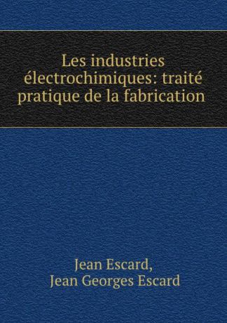Jean Escard Les industries electrochimiques: traite pratique de la fabrication .