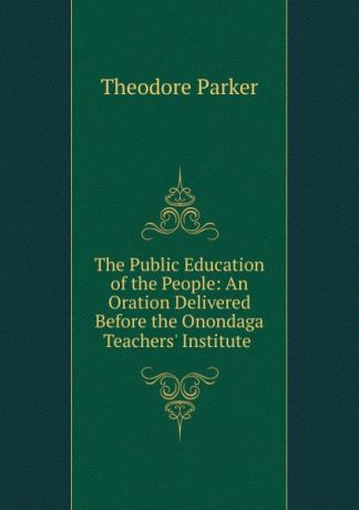Theodore Parker The Public Education of the People: An Oration Delivered Before the Onondaga Teachers. Institute .