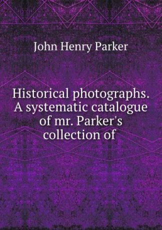 John Henry Parker Historical photographs. A systematic catalogue of mr. Parker.s collection of .