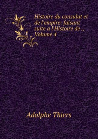 Thiers Adolphe Histoire du consulat et de l.empire: faisant suite a l.Histoire de ., Volume 4
