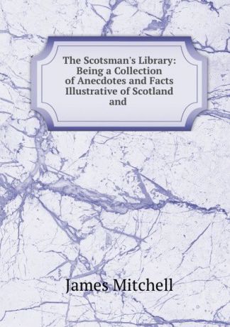 James Mitchell The Scotsman.s Library: Being a Collection of Anecdotes and Facts Illustrative of Scotland and .