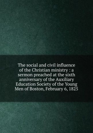 Leonard Bacon The social and civil influence of the Christian ministry : a sermon preached at the sixth anniversary of the Auxiliary Education Society of the Young Men of Boston, February 6, 1825.