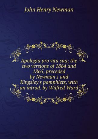 Newman John Henry Apologia pro vita sua; the two versions of 1864 and 1865, preceded by Newman.s and Kingsley.s pamphlets, with an introd. by Wilfred Ward