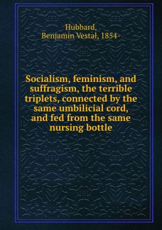 Benjamin Vestal Hubbard Socialism, feminism, and suffragism, the terrible triplets, connected by the same umbilicial cord, and fed from the same nursing bottle