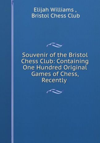 Elijah Williams Souvenir of the Bristol Chess Club: Containing One Hundred Original Games of Chess, Recently .