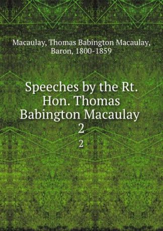 Thomas Babington Macaulay Macaulay Speeches by the Rt. Hon. Thomas Babington Macaulay . 2