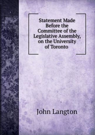 John Langton Statement Made Before the Committee of the Legislative Assembly, on the University of Toronto .
