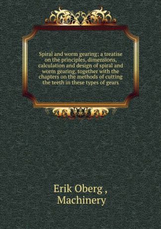 Erik Oberg Spiral and worm gearing; a treatise on the principles, dimensions, calculation and design of spiral and worm gearing, together with the chapters on the methods of cutting the teeth in these types of gears