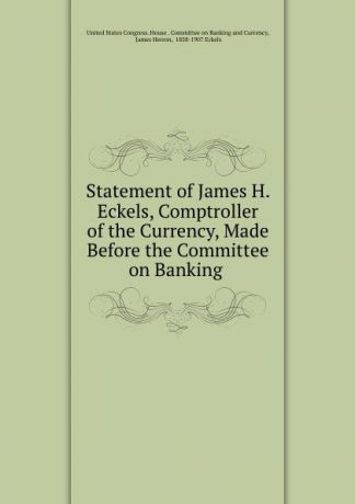 Statement of James H. Eckels, Comptroller of the Currency, Made Before the Committee on Banking .