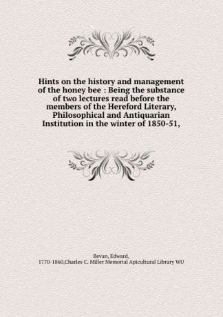 Edward Bevan Hints on the history and management of the honey bee : Being the substance of two lectures read before the members of the Hereford Literary, Philosophical and Antiquarian Institution in the winter of 1850-51,