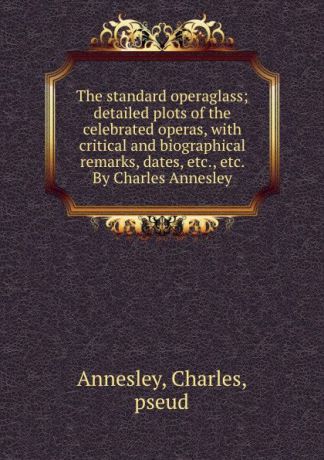Charles Annesley The standard operaglass; detailed plots of the celebrated operas, with critical and biographical remarks, dates, etc., etc. By Charles Annesley
