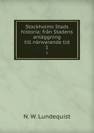 N.W. Lundequist Stockholms Stads historia: fran Stadens anlaggning till narwarande tid. 1