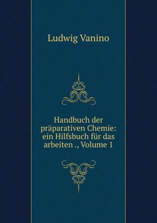Ludwig Vanino Handbuch der praparativen Chemie: ein Hilfsbuch fur das arbeiten ., Volume 1