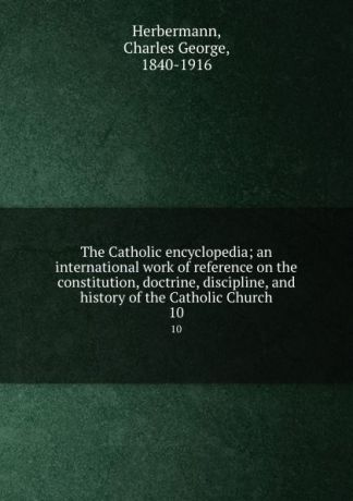 Charles George Herbermann The Catholic encyclopedia; an international work of reference on the constitution, doctrine, discipline, and history of the Catholic Church. 10