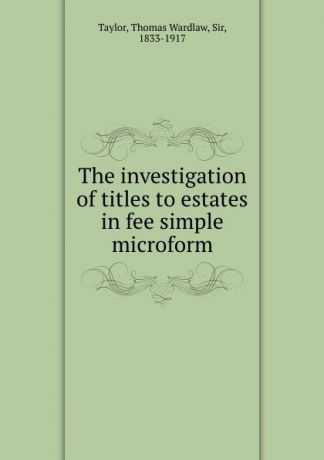 Thomas Wardlaw Taylor The investigation of titles to estates in fee simple microform