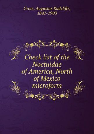 Augustus Radcliffe Grote Check list of the Noctuidae of America, North of Mexico microform