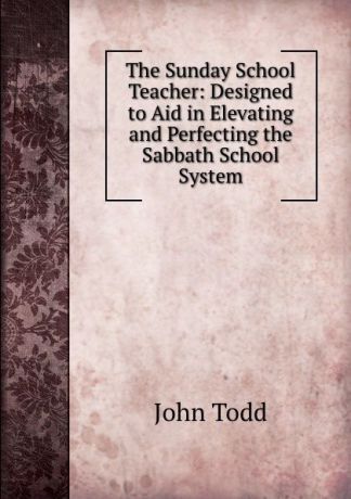 John Todd The Sunday School Teacher: Designed to Aid in Elevating and Perfecting the Sabbath School System