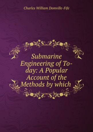 Charles William Domville-Fife Submarine Engineering of To-day: A Popular Account of the Methods by which .
