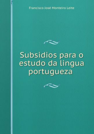 Francisco José Monteiro Leite Subsidios para o estudo da lingua portugueza .