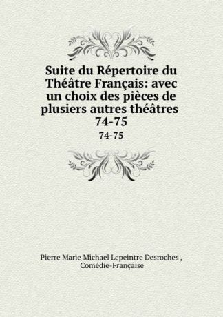Pierre Marie Michael Lepeintre Desroches Suite du Repertoire du Theatre Francais: avec un choix des pieces de plusiers autres theatres . 74-75