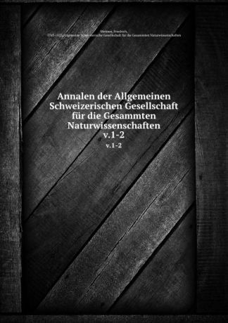 Friedrich Meisner Annalen der Allgemeinen Schweizerischen Gesellschaft fur die Gesammten Naturwissenschaften. v.1-2