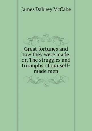 McCabe James Dabney Great fortunes and how they were made; or, The struggles and triumphs of our self-made men