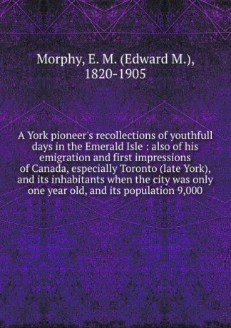 Edward M. Morphy A York pioneer.s recollections of youthfull days in the Emerald Isle : also of his emigration and first impressions of Canada, especially Toronto (late York), and its inhabitants when the city was only one year old, and its population 9,000