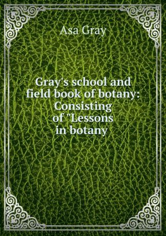 Asa Gray Gray.s school and field book of botany: Consisting of "Lessons in botany .
