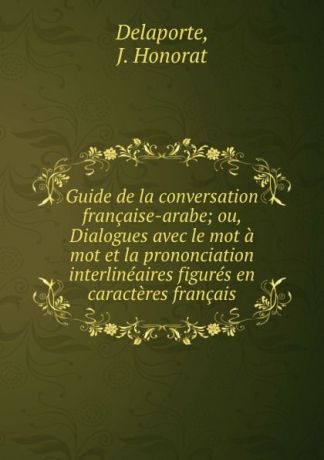 J. Honorat Delaporte Guide de la conversation francaise-arabe; ou, Dialogues avec le mot a mot et la prononciation interlineaires figures en caracteres francais