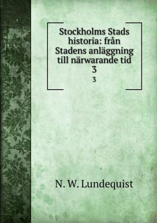 N.W. Lundequist Stockholms Stads historia: fran Stadens anlaggning till narwarande tid. 3