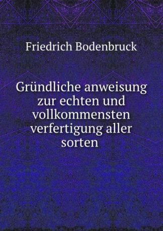Friedrich Bodenbruck Grundliche anweisung zur echten und vollkommensten verfertigung aller sorten .