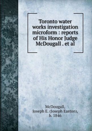Joseph Easton McDougall Toronto water works investigation microform : reports of His Honor Judge McDougall . et al.