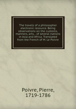 Pierre Poivre The travels of a philosopher electronic resource. Being observations on the customs, manners, arts, . of several nations in Asia and Africa. Translated from the French of M. Le Poivre