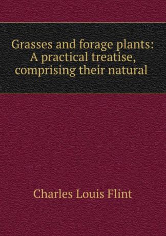Charles Louis Flint Grasses and forage plants: A practical treatise, comprising their natural .