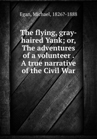 Michael Egan The flying, gray-haired Yank; or, The adventures of a volunteer . A true narrative of the Civil War