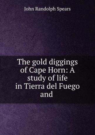 John Randolph Spears The gold diggings of Cape Horn: A study of life in Tierra del Fuego and .