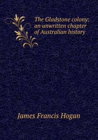 James Francis Hogan The Gladstone colony: an unwritten chapter of Australian history