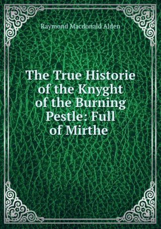 Raymond Macdonald Alden The True Historie of the Knyght of the Burning Pestle: Full of Mirthe .